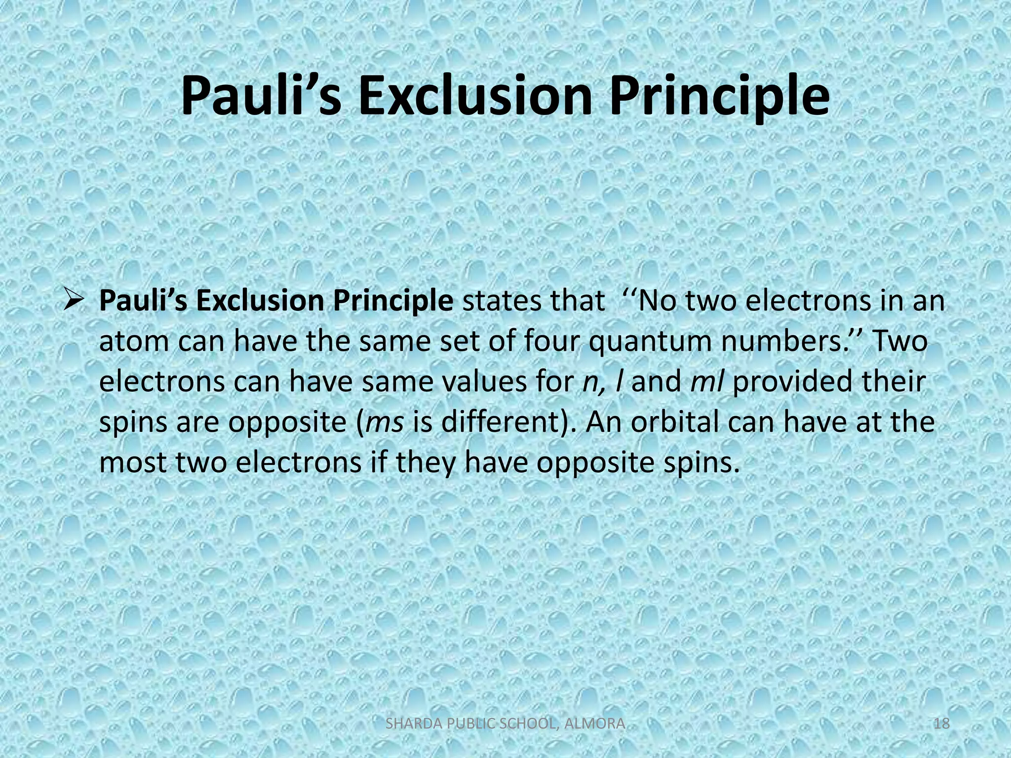 Pauli’s Exclusion Principle
 Pauli’s Exclusion Principle states that ‘‘No two electrons in an
atom can have the same set of four quantum numbers.’’ Two
electrons can have same values for n, l and ml provided their
spins are opposite (ms is different). An orbital can have at the
most two electrons if they have opposite spins.
SHARDA PUBLIC SCHOOL, ALMORA 18
 