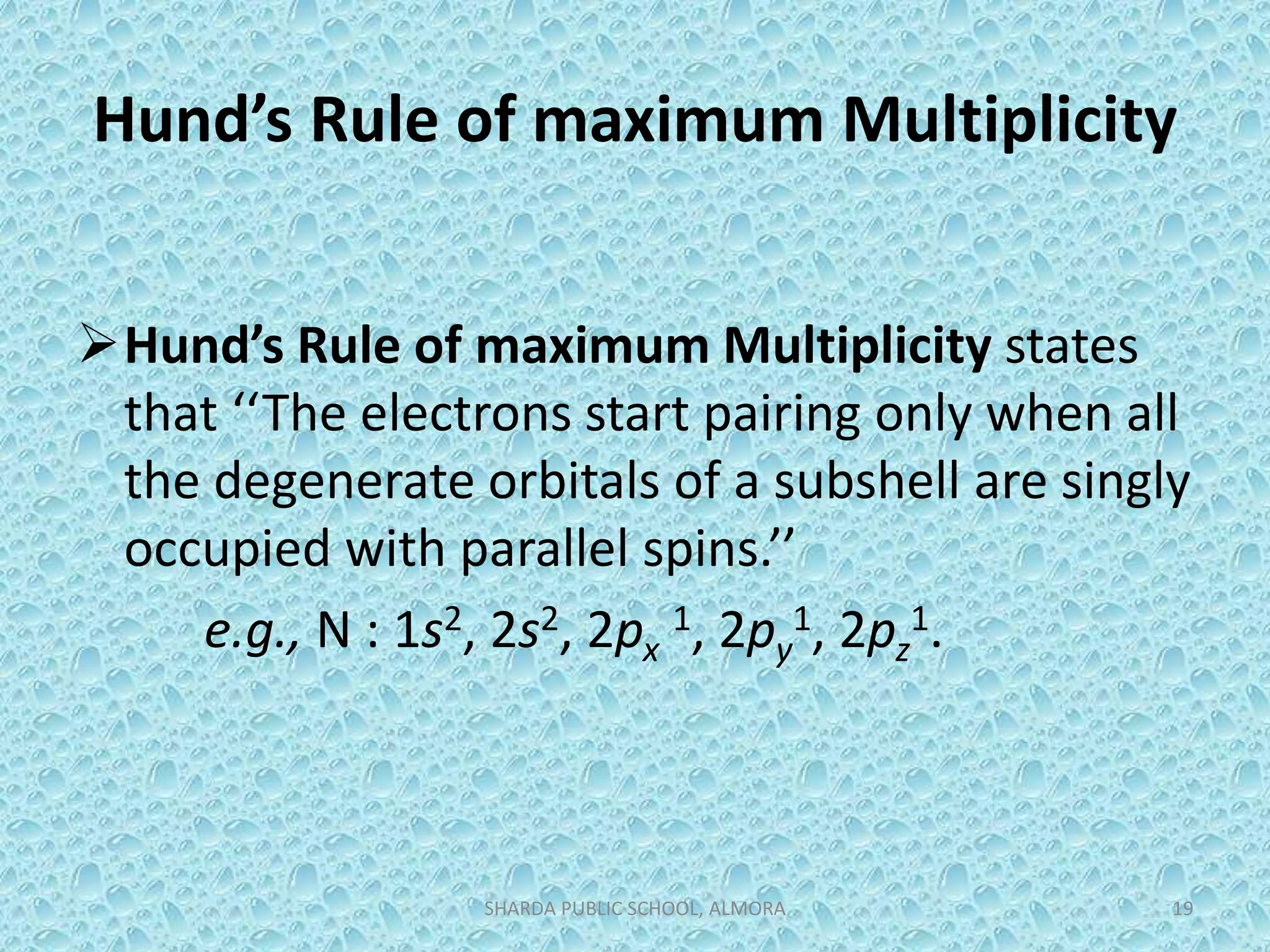 Hund’s Rule of maximum Multiplicity
Hund’s Rule of maximum Multiplicity states
that ‘‘The electrons start pairing only when all
the degenerate orbitals of a subshell are singly
occupied with parallel spins.’’
e.g., N : 1s2, 2s2, 2px
1, 2py
1, 2pz
1.
SHARDA PUBLIC SCHOOL, ALMORA 19
 