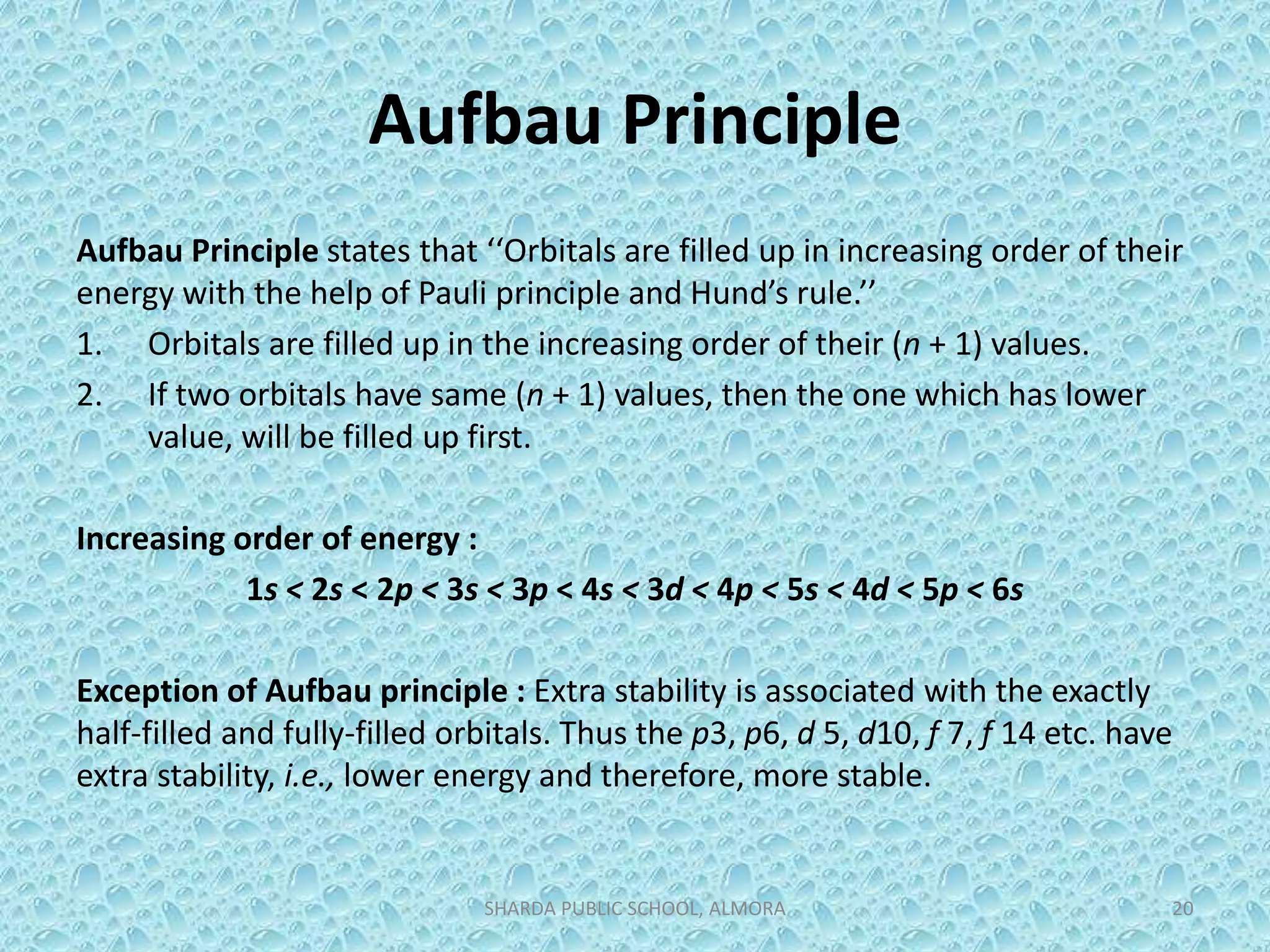 Aufbau Principle
Aufbau Principle states that ‘‘Orbitals are filled up in increasing order of their
energy with the help of Pauli principle and Hund’s rule.’’
1. Orbitals are filled up in the increasing order of their (n + 1) values.
2. If two orbitals have same (n + 1) values, then the one which has lower
value, will be filled up first.
Increasing order of energy :
1s < 2s < 2p < 3s < 3p < 4s < 3d < 4p < 5s < 4d < 5p < 6s
Exception of Aufbau principle : Extra stability is associated with the exactly
half-filled and fully-filled orbitals. Thus the p3, p6, d 5, d10, f 7, f 14 etc. have
extra stability, i.e., lower energy and therefore, more stable.
SHARDA PUBLIC SCHOOL, ALMORA 20
 