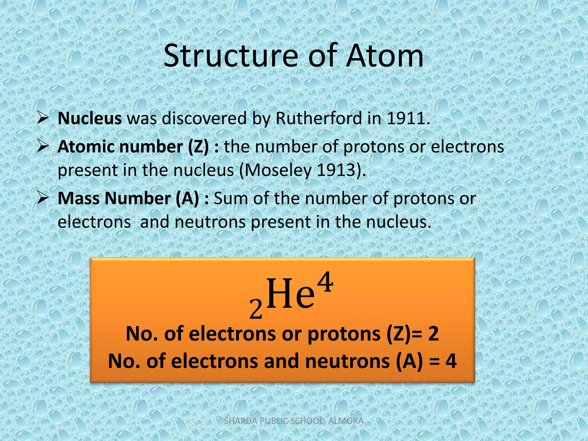 Structure of Atom
 Nucleus was discovered by Rutherford in 1911.
 Atomic number (Z) : the number of protons or electrons
present in the nucleus (Moseley 1913).
 Mass Number (A) : Sum of the number of protons or
electrons and neutrons present in the nucleus.
SHARDA PUBLIC SCHOOL, ALMORA 4
2He4
No. of electrons or protons (Z)= 2
No. of electrons and neutrons (A) = 4
 