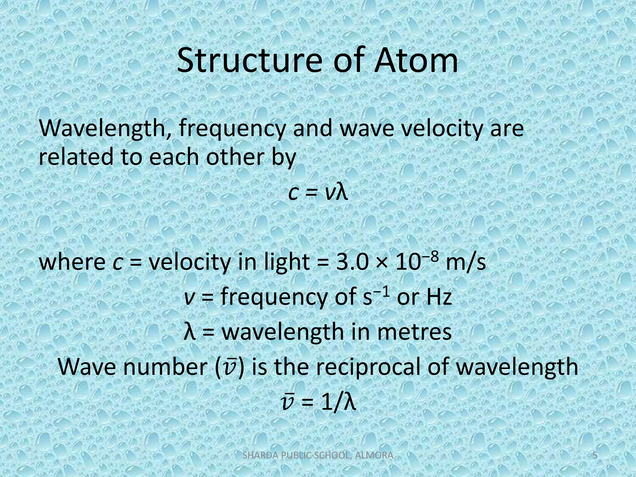 Structure of Atom
Wavelength, frequency and wave velocity are
related to each other by
c = vλ
where c = velocity in light = 3.0 × 10−8 m/s
v = frequency of s−1 or Hz
λ = wavelength in metres
Wave number ( 𝑣) is the reciprocal of wavelength
𝑣 = 1/λ
SHARDA PUBLIC SCHOOL, ALMORA 5
 