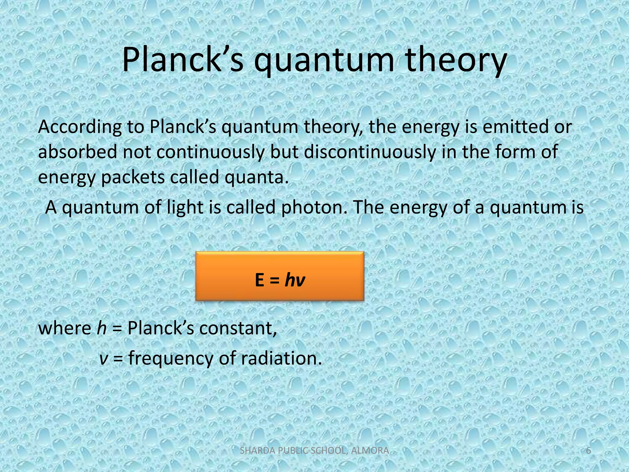 Planck’s quantum theory
According to Planck’s quantum theory, the energy is emitted or
absorbed not continuously but discontinuously in the form of
energy packets called quanta.
A quantum of light is called photon. The energy of a quantum is
where h = Planck’s constant,
v = frequency of radiation.
SHARDA PUBLIC SCHOOL, ALMORA 6
E = hv
 