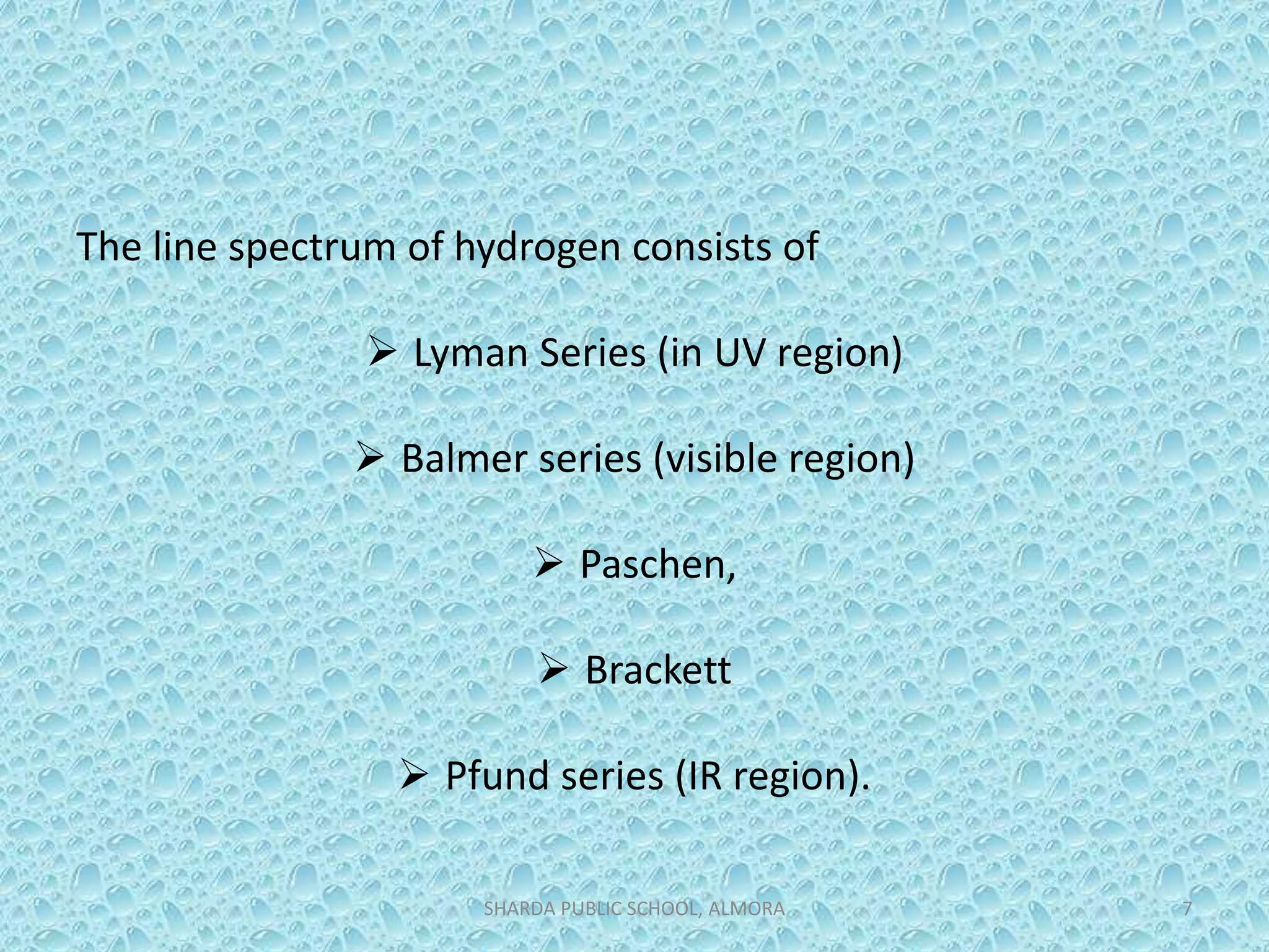The line spectrum of hydrogen consists of
 Lyman Series (in UV region)
 Balmer series (visible region)
 Paschen,
 Brackett
 Pfund series (IR region).
SHARDA PUBLIC SCHOOL, ALMORA 7
 