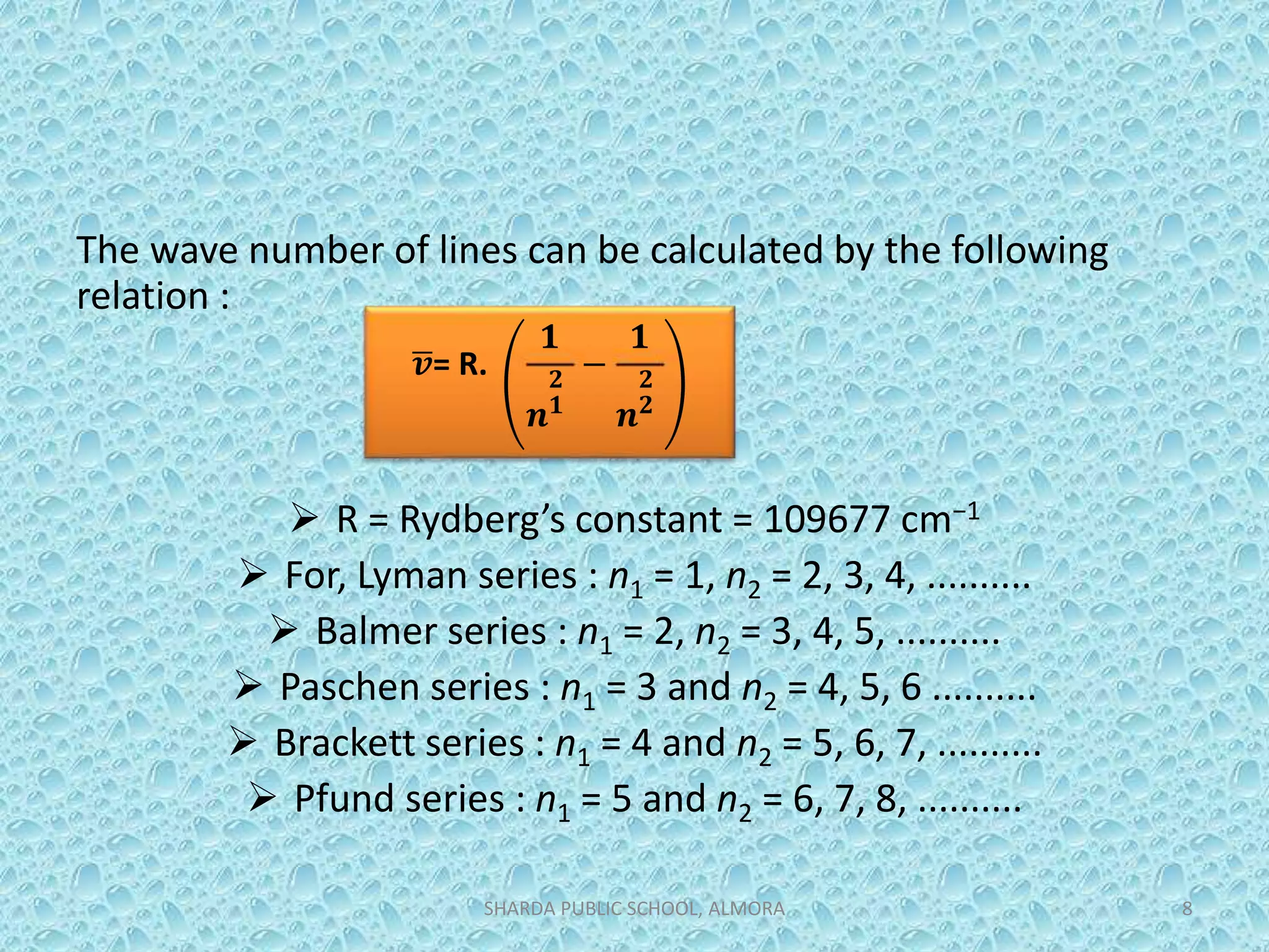 The wave number of lines can be calculated by the following
relation :
 R = Rydberg’s constant = 109677 cm−1
 For, Lyman series : n1 = 1, n2 = 2, 3, 4, ..........
 Balmer series : n1 = 2, n2 = 3, 4, 5, ..........
 Paschen series : n1 = 3 and n2 = 4, 5, 6 ..........
 Brackett series : n1 = 4 and n2 = 5, 6, 7, ..........
 Pfund series : n1 = 5 and n2 = 6, 7, 8, ..........
SHARDA PUBLIC SCHOOL, ALMORA 8
𝒗= R.
𝟏
𝒏
𝟐
𝟏
−
𝟏
𝒏
𝟐
𝟐
 