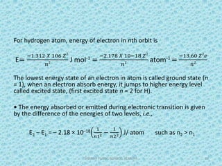 For hydrogen atom, energy of electron in nth orbit is
E=
−1.312 𝑋 106 𝑍2
𝑛2 J mol-1 =
−2.178 𝑋 10−18 𝑍2
𝑛2 atom-1 =
−13.60 𝑍2
𝑒
𝑛2
The lowest energy state of an electron in atom is called ground state (n
= 1), when an electron absorb energy, it jumps to higher energy level
called excited state, (first excited state n = 2 for H).
• The energy absorbed or emitted during electronic transition is given
by the difference of the energies of two levels, i.e.,
E2 – E1 = – 2.18 × 10–18 1
𝑛12 −
1
𝑛22 J/ atom such as n2 > n1
SHARDA PUBLIC SCHOOL, ALMORA 10
 