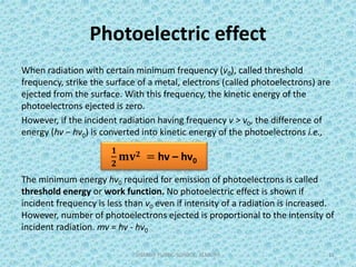 Photoelectric effect
When radiation with certain minimum frequency (v0), called threshold
frequency, strike the surface of a metal, electrons (called photoelectrons) are
ejected from the surface. With this frequency, the kinetic energy of the
photoelectrons ejected is zero.
However, if the incident radiation having frequency v > v0, the difference of
energy (hv − hv0) is converted into kinetic energy of the photoelectrons i.e.,
The minimum energy hv0 required for emission of photoelectrons is called
threshold energy or work function. No photoelectric effect is shown if
incident frequency is less than v0 even if intensity of a radiation is increased.
However, number of photoelectrons ejected is proportional to the intensity of
incident radiation. mv = hv - hv0
SHARDA PUBLIC SCHOOL, ALMORA 11
𝟏
𝟐
𝐦𝐯 𝟐 = hv – hv0
 