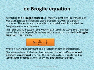de Broglie equation
According to de Broglie concept, all material particles (microscopic as
well as macroscopic) possess wave character as well as particle
character. The wave associated with a material particle is called de
Broglie wave or matter wave.
The relationship between the wavelength (λ) of the wave and the mass
(m) of the material particle moving with a velocity í is called de Broglie
equation. It is given by
where h is Planck’s constant and p is momentum of the particle.
The wave nature of electron has been confirmed by Davisson and
Germer’s experiment whereas the particle nature is confirmed by
scintillation method as well as by the photoelectric effect.
SHARDA PUBLIC SCHOOL, ALMORA 12
λ=
𝒉
𝒎𝒗
=
𝒉
𝑷
 