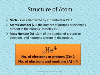 Structure of Atom
 Nucleus was discovered by Rutherford in 1911.
 Atomic number (Z) : the number of protons or electrons
present in the nucleus (Moseley 1913).
 Mass Number (A) : Sum of the number of protons or
electrons and neutrons present in the nucleus.
SHARDA PUBLIC SCHOOL, ALMORA 4
2He4
No. of electrons or protons (Z)= 2
No. of electrons and neutrons (A) = 4
 