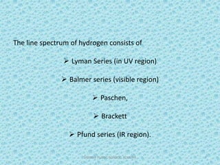 The line spectrum of hydrogen consists of
 Lyman Series (in UV region)
 Balmer series (visible region)
 Paschen,
 Brackett
 Pfund series (IR region).
SHARDA PUBLIC SCHOOL, ALMORA 7
 