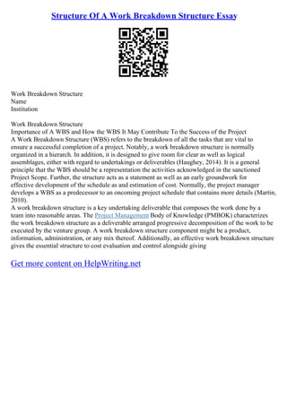 Structure Of A Work Breakdown Structure Essay
Work Breakdown Structure
Name
Institution
Work Breakdown Structure
Importance of A WBS and How the WBS It May Contribute To the Success of the Project
A Work Breakdown Structure (WBS) refers to the breakdown of all the tasks that are vital to
ensure a successful completion of a project. Notably, a work breakdown structure is normally
organized in a hierarch. In addition, it is designed to give room for clear as well as logical
assemblages, either with regard to undertakings or deliverables (Haughey, 2014). It is a general
principle that the WBS should be a representation the activities acknowledged in the sanctioned
Project Scope. Further, the structure acts as a statement as well as an early groundwork for
effective development of the schedule as and estimation of cost. Normally, the project manager
develops a WBS as a predecessor to an oncoming project schedule that contains more details (Martin,
2010).
A work breakdown structure is a key undertaking deliverable that composes the work done by a
team into reasonable areas. The Project Management Body of Knowledge (PMBOK) characterizes
the work breakdown structure as a deliverable arranged progressive decomposition of the work to be
executed by the venture group. A work breakdown structure component might be a product,
information, administration, or any mix thereof. Additionally, an effective work breakdown structure
gives the essential structure to cost evaluation and control alongside giving
Get more content on HelpWriting.net
 