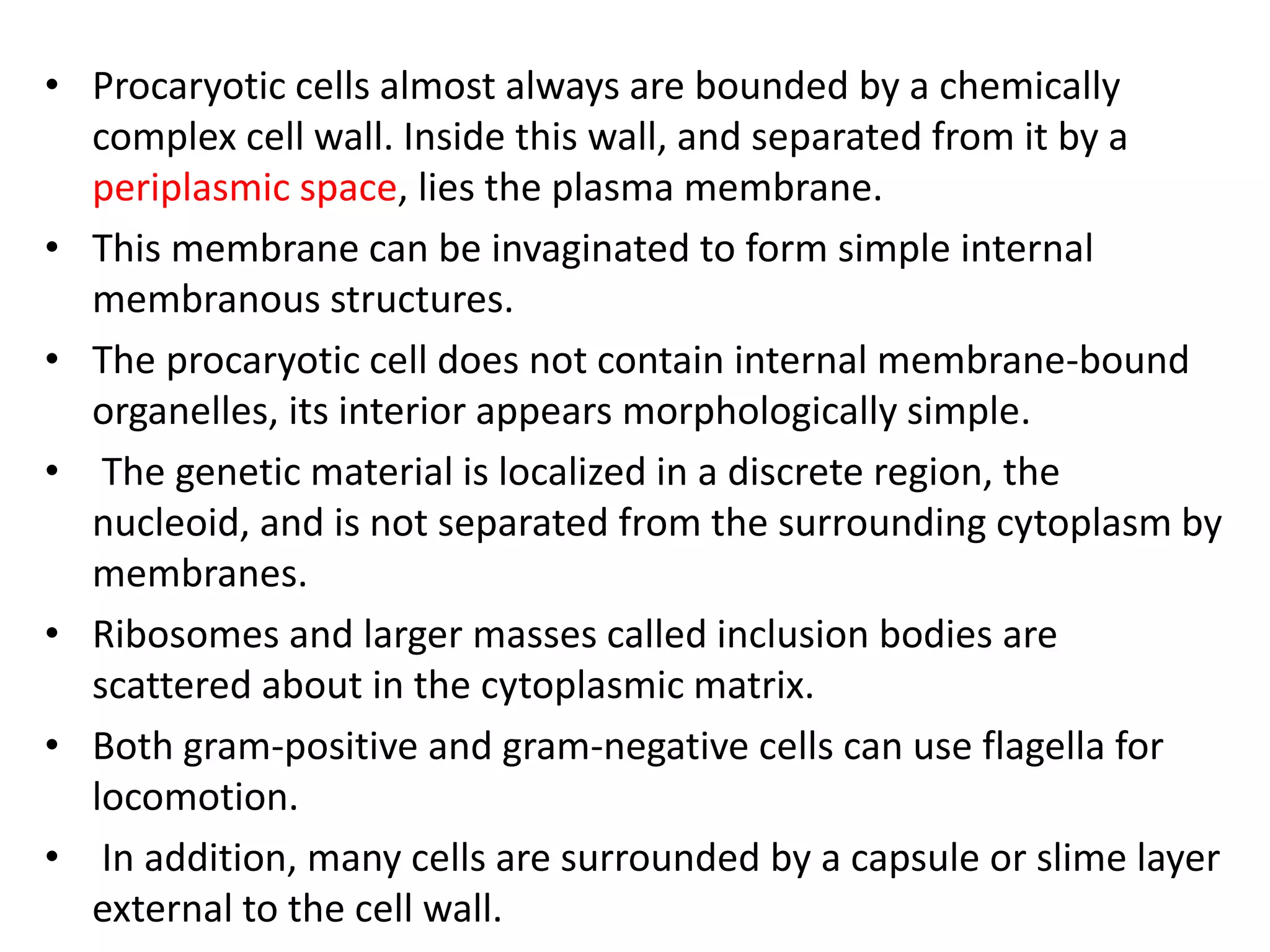 • Procaryotic cells almost always are bounded by a chemically
complex cell wall. Inside this wall, and separated from it by a
periplasmic space, lies the plasma membrane.
• This membrane can be invaginated to form simple internal
membranous structures.
• The procaryotic cell does not contain internal membrane-bound
organelles, its interior appears morphologically simple.
• The genetic material is localized in a discrete region, the
nucleoid, and is not separated from the surrounding cytoplasm by
membranes.
• Ribosomes and larger masses called inclusion bodies are
scattered about in the cytoplasmic matrix.
• Both gram-positive and gram-negative cells can use flagella for
locomotion.
• In addition, many cells are surrounded by a capsule or slime layer
external to the cell wall.
 