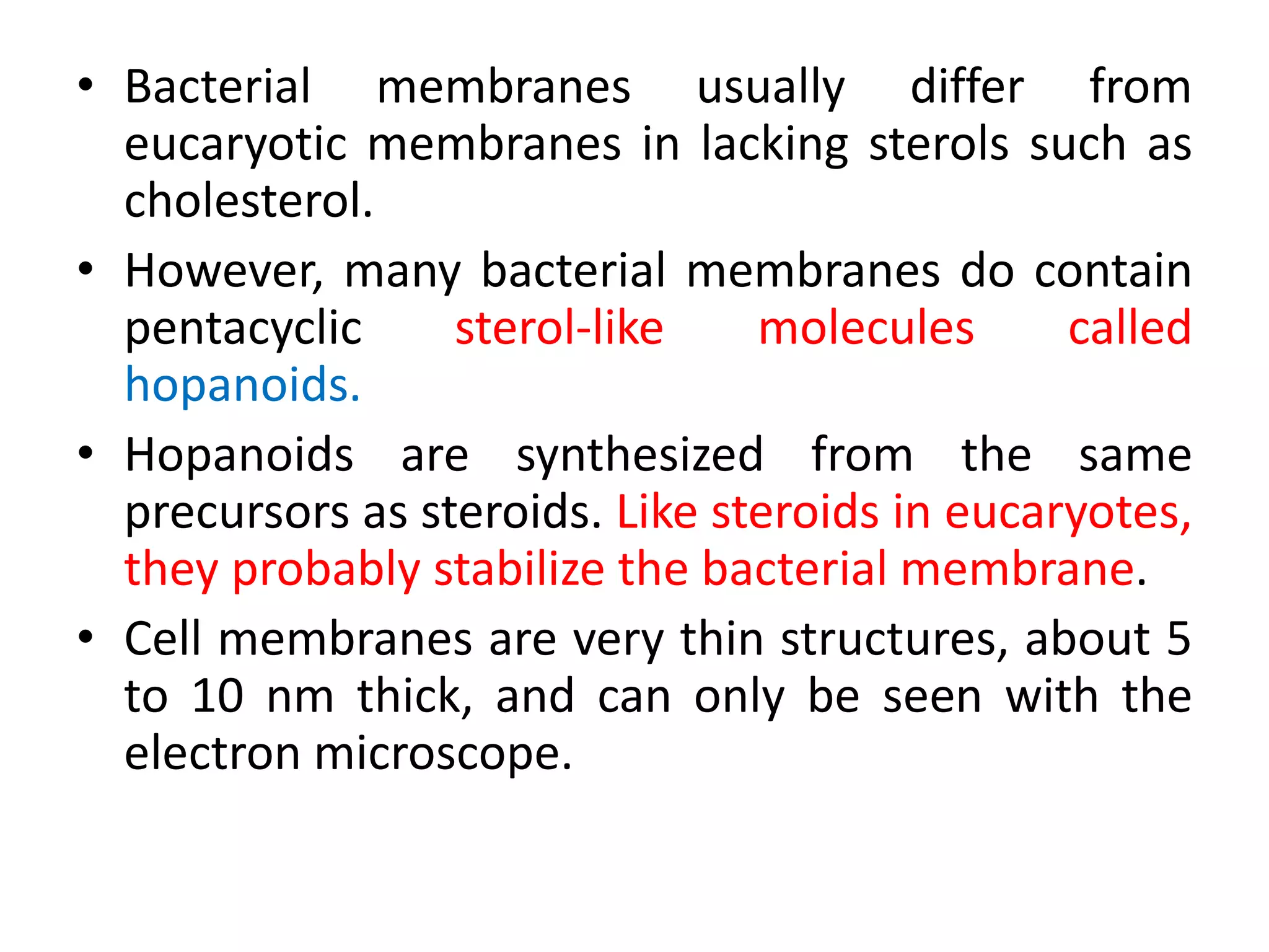 • Bacterial membranes usually differ from
eucaryotic membranes in lacking sterols such as
cholesterol.
• However, many bacterial membranes do contain
pentacyclic sterol-like molecules called
hopanoids.
• Hopanoids are synthesized from the same
precursors as steroids. Like steroids in eucaryotes,
they probably stabilize the bacterial membrane.
• Cell membranes are very thin structures, about 5
to 10 nm thick, and can only be seen with the
electron microscope.
 