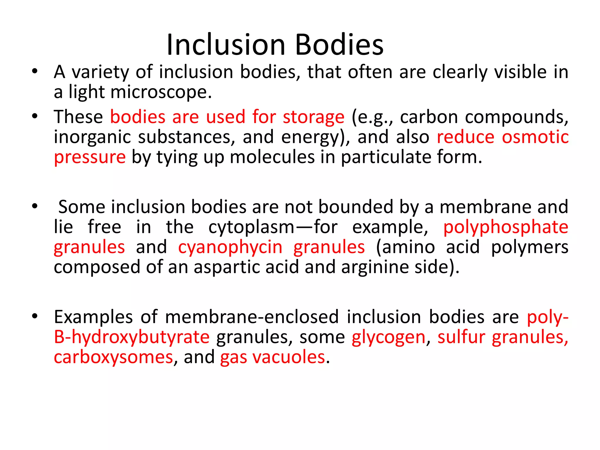 Inclusion Bodies
• A variety of inclusion bodies, that often are clearly visible in
a light microscope.
• These bodies are used for storage (e.g., carbon compounds,
inorganic substances, and energy), and also reduce osmotic
pressure by tying up molecules in particulate form.
• Some inclusion bodies are not bounded by a membrane and
lie free in the cytoplasm—for example, polyphosphate
granules and cyanophycin granules (amino acid polymers
composed of an aspartic acid and arginine side).
• Examples of membrane-enclosed inclusion bodies are poly-
B-hydroxybutyrate granules, some glycogen, sulfur granules,
carboxysomes, and gas vacuoles.
 