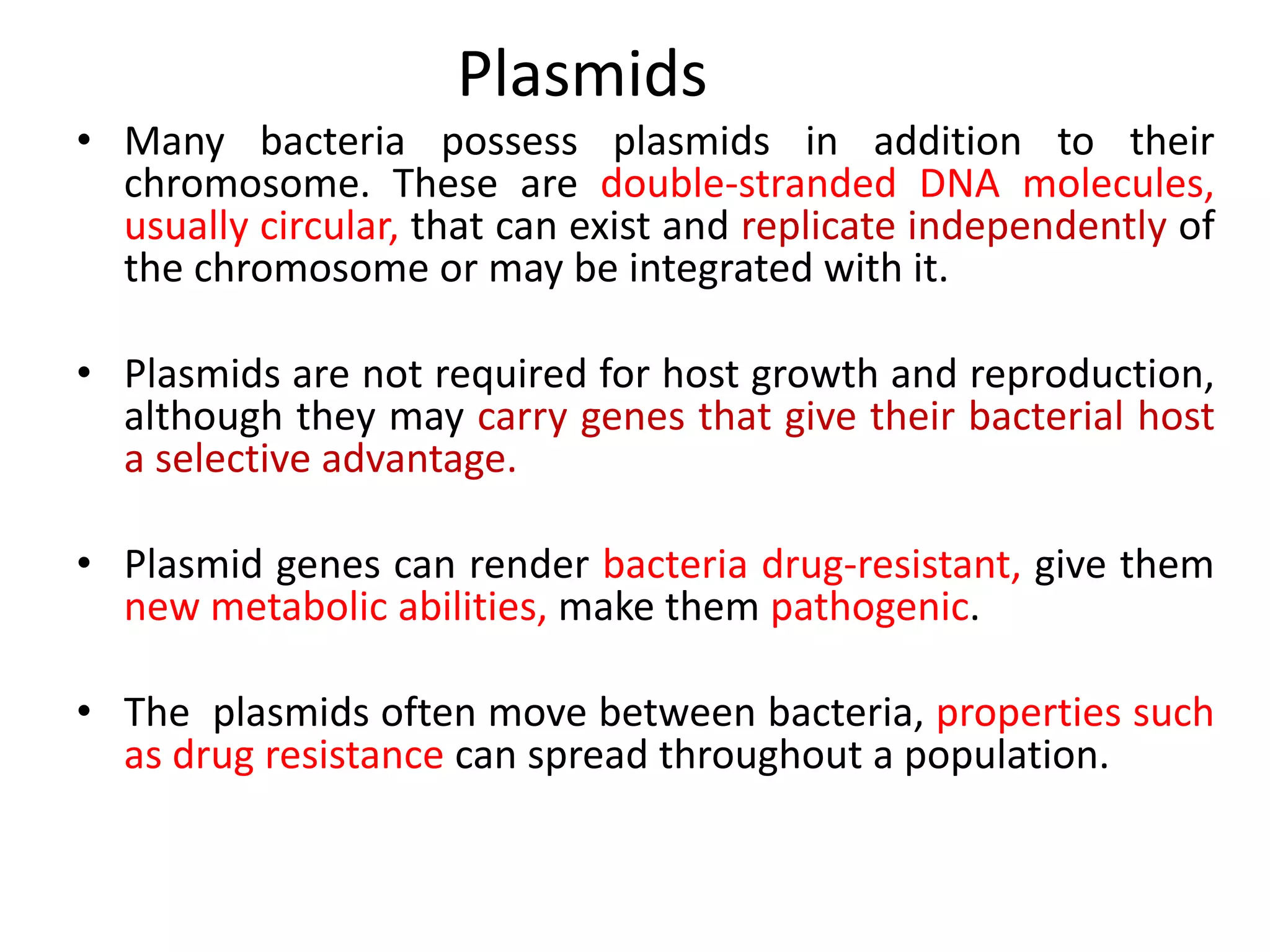 Plasmids
• Many bacteria possess plasmids in addition to their
chromosome. These are double-stranded DNA molecules,
usually circular, that can exist and replicate independently of
the chromosome or may be integrated with it.
• Plasmids are not required for host growth and reproduction,
although they may carry genes that give their bacterial host
a selective advantage.
• Plasmid genes can render bacteria drug-resistant, give them
new metabolic abilities, make them pathogenic.
• The plasmids often move between bacteria, properties such
as drug resistance can spread throughout a population.
 