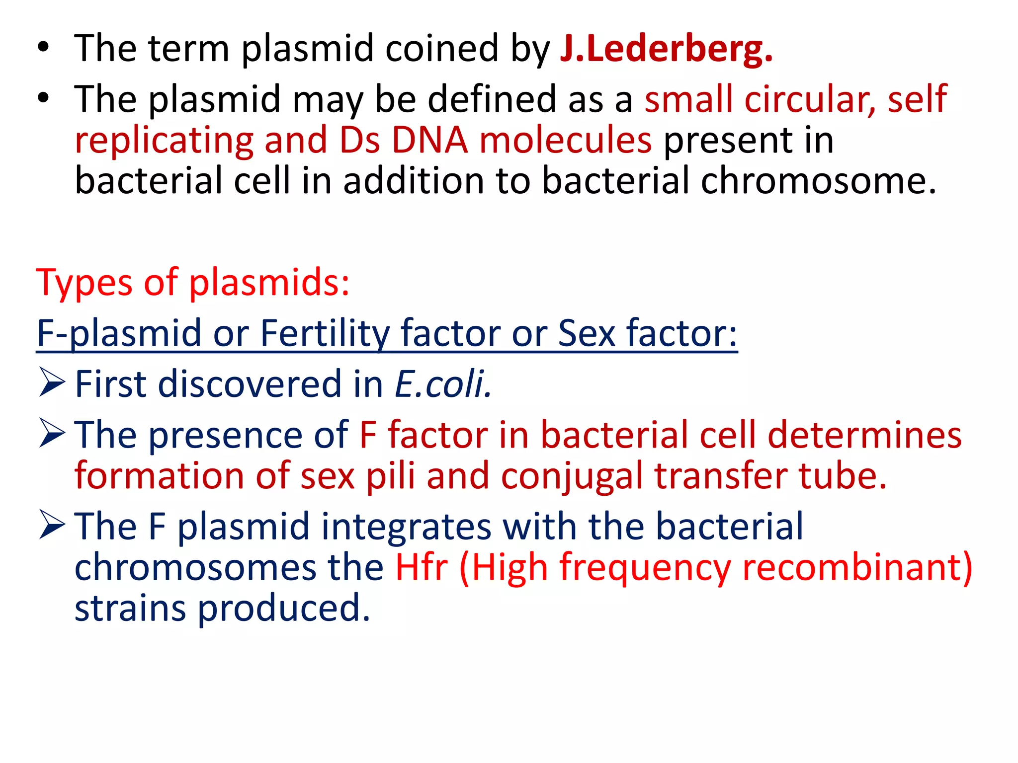 • The term plasmid coined by J.Lederberg.
• The plasmid may be defined as a small circular, self
replicating and Ds DNA molecules present in
bacterial cell in addition to bacterial chromosome.
Types of plasmids:
F-plasmid or Fertility factor or Sex factor:
First discovered in E.coli.
The presence of F factor in bacterial cell determines
formation of sex pili and conjugal transfer tube.
The F plasmid integrates with the bacterial
chromosomes the Hfr (High frequency recombinant)
strains produced.
 
