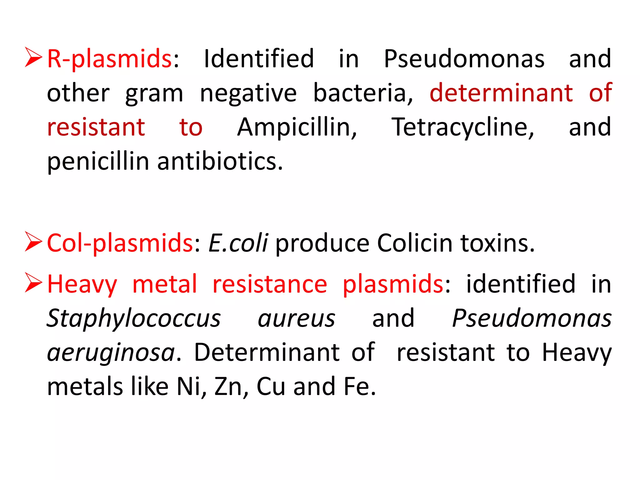 R-plasmids: Identified in Pseudomonas and
other gram negative bacteria, determinant of
resistant to Ampicillin, Tetracycline, and
penicillin antibiotics.
Col-plasmids: E.coli produce Colicin toxins.
Heavy metal resistance plasmids: identified in
Staphylococcus aureus and Pseudomonas
aeruginosa. Determinant of resistant to Heavy
metals like Ni, Zn, Cu and Fe.
 
