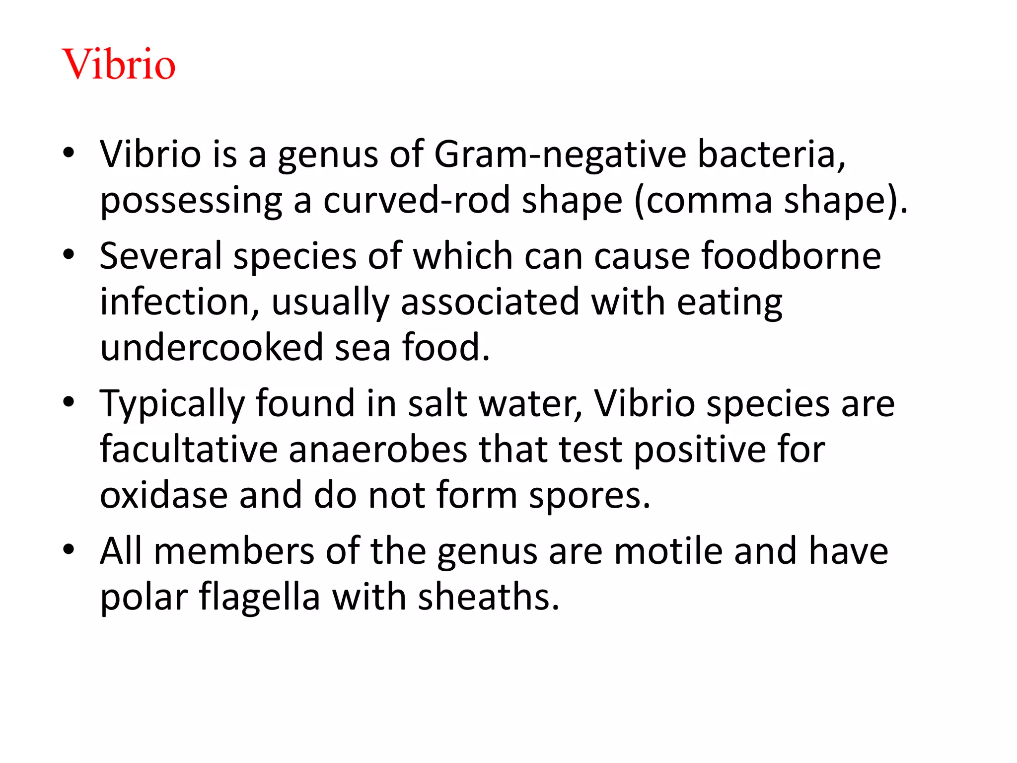 Vibrio
• Vibrio is a genus of Gram-negative bacteria,
possessing a curved-rod shape (comma shape).
• Several species of which can cause foodborne
infection, usually associated with eating
undercooked sea food.
• Typically found in salt water, Vibrio species are
facultative anaerobes that test positive for
oxidase and do not form spores.
• All members of the genus are motile and have
polar flagella with sheaths.
 