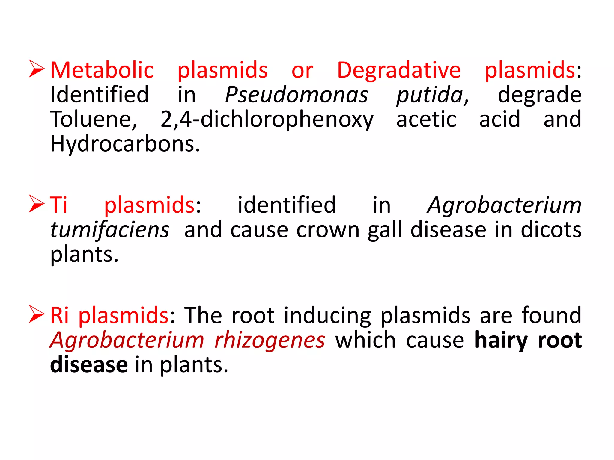 Metabolic plasmids or Degradative plasmids:
Identified in Pseudomonas putida, degrade
Toluene, 2,4-dichlorophenoxy acetic acid and
Hydrocarbons.
Ti plasmids: identified in Agrobacterium
tumifaciens and cause crown gall disease in dicots
plants.
Ri plasmids: The root inducing plasmids are found
Agrobacterium rhizogenes which cause hairy root
disease in plants.
 