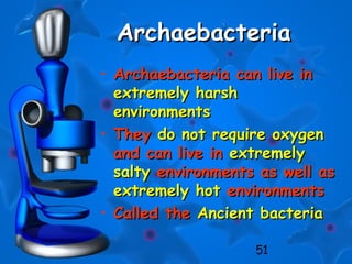 51
ArchaebacteriaArchaebacteria
• Archaebacteria can live inArchaebacteria can live in
extremely harshextremely harsh
environmentsenvironments
• TheyThey do not require oxygendo not require oxygen
and can live inand can live in extremelyextremely
saltysalty environments as well asenvironments as well as
extremely hotextremely hot environmentsenvironments
• Called theCalled the Ancient bacteriaAncient bacteria
 