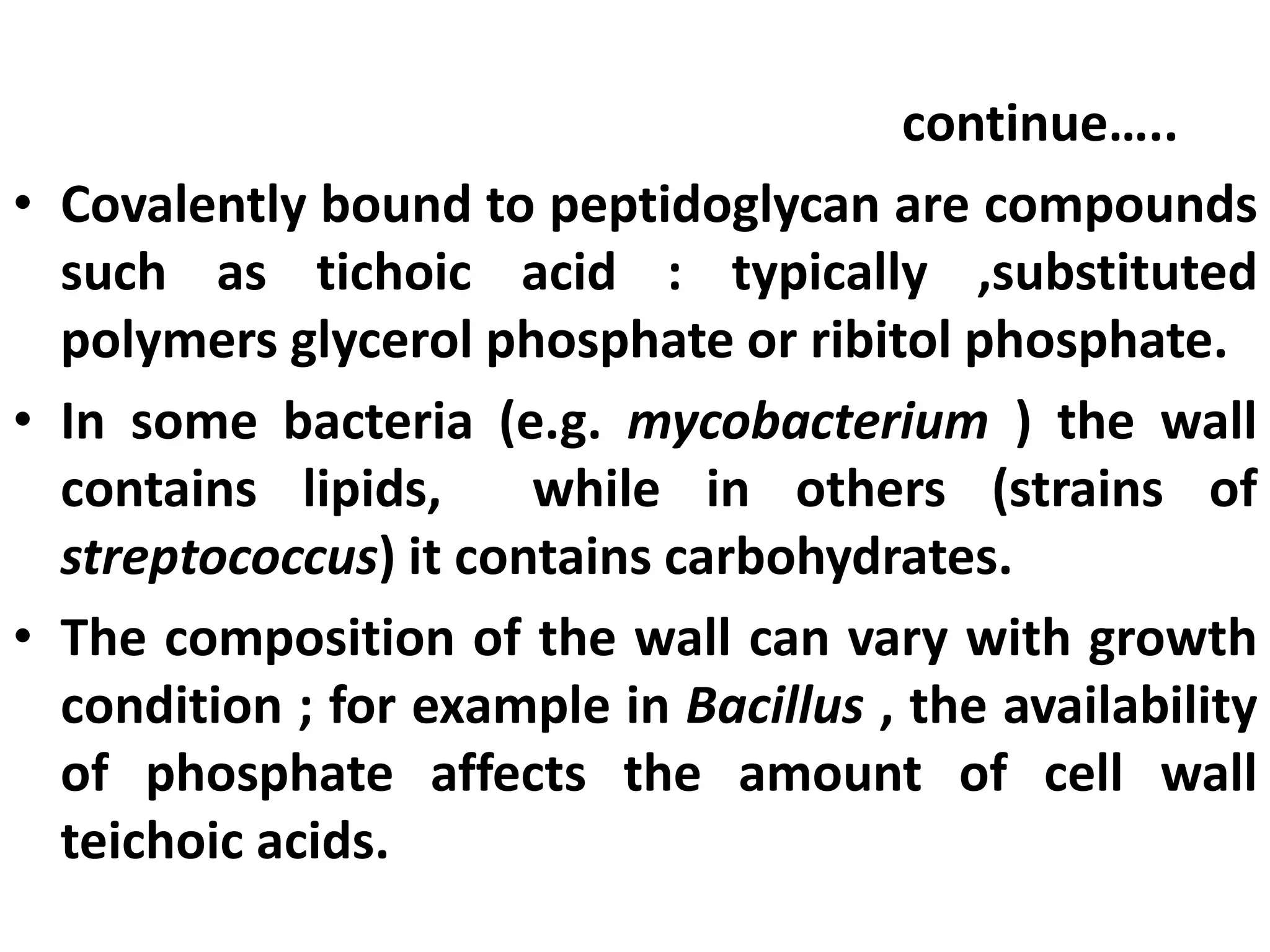 continue…..
• Covalently bound to peptidoglycan are compounds
such as tichoic acid : typically ,substituted
polymers glycerol phosphate or ribitol phosphate.
• In some bacteria (e.g. mycobacterium ) the wall
contains lipids, while in others (strains of
streptococcus) it contains carbohydrates.
• The composition of the wall can vary with growth
condition ; for example in Bacillus , the availability
of phosphate affects the amount of cell wall
teichoic acids.
 