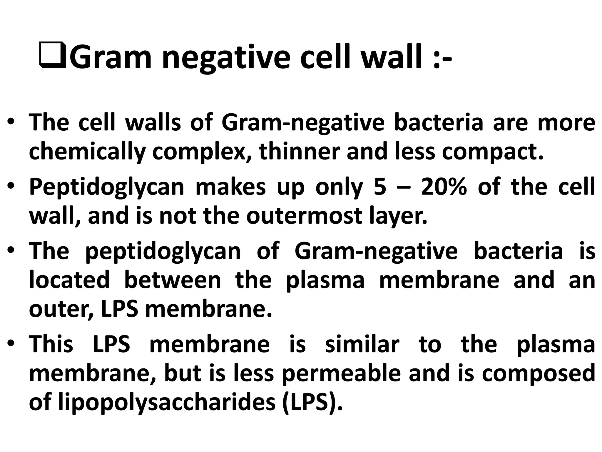 Gram negative cell wall :-
• The cell walls of Gram-negative bacteria are more
chemically complex, thinner and less compact.
• Peptidoglycan makes up only 5 – 20% of the cell
wall, and is not the outermost layer.
• The peptidoglycan of Gram-negative bacteria is
located between the plasma membrane and an
outer, LPS membrane.
• This LPS membrane is similar to the plasma
membrane, but is less permeable and is composed
of lipopolysaccharides (LPS).
 