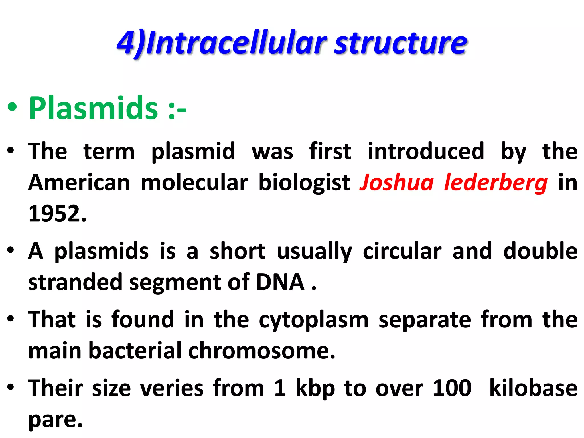 4)Intracellular structure
• Plasmids :-
• The term plasmid was first introduced by the
American molecular biologist Joshua lederberg in
1952.
• A plasmids is a short usually circular and double
stranded segment of DNA .
• That is found in the cytoplasm separate from the
main bacterial chromosome.
• Their size veries from 1 kbp to over 100 kilobase
pare.
 