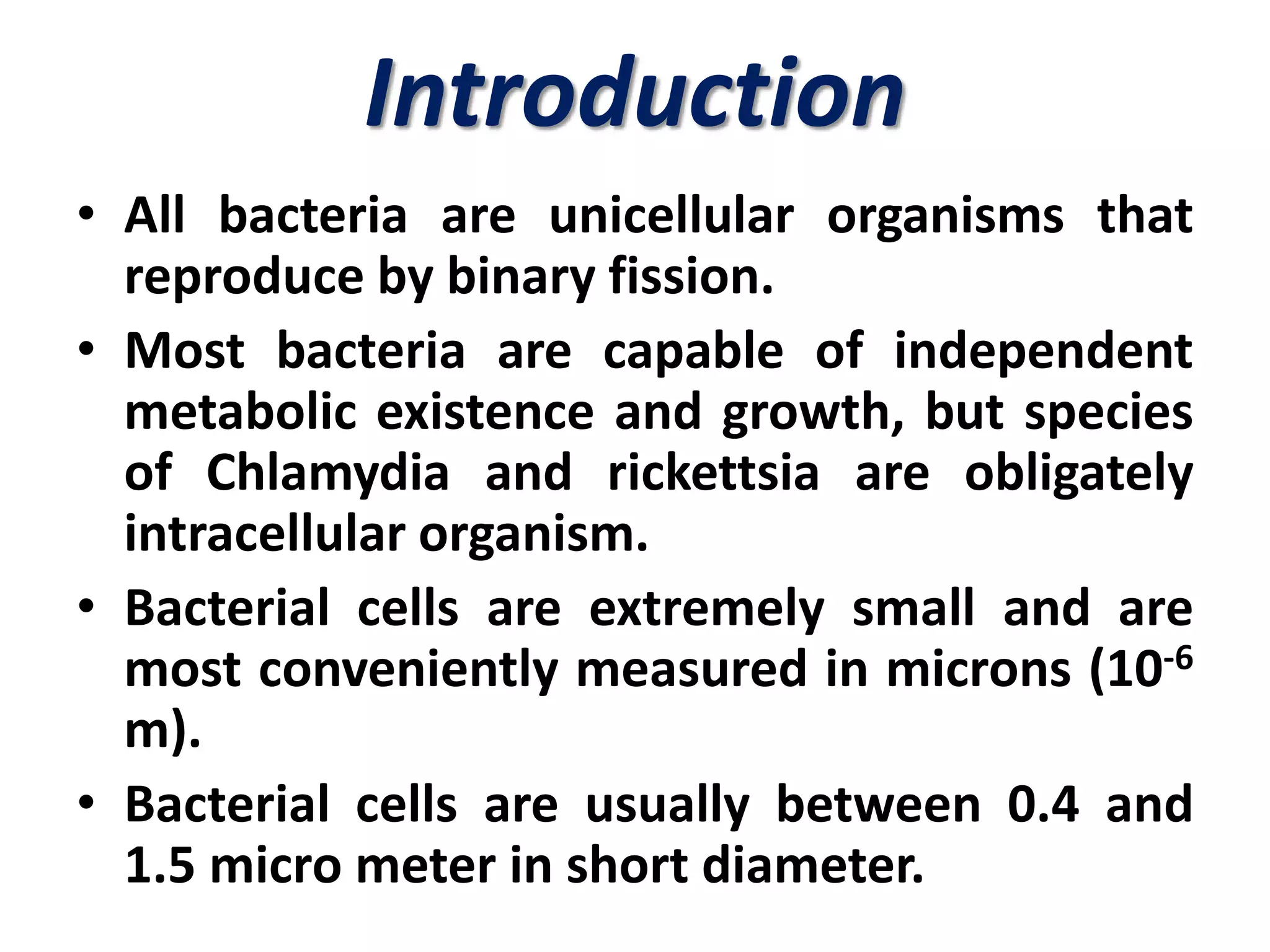 Introduction
• All bacteria are unicellular organisms that
reproduce by binary fission.
• Most bacteria are capable of independent
metabolic existence and growth, but species
of Chlamydia and rickettsia are obligately
intracellular organism.
• Bacterial cells are extremely small and are
most conveniently measured in microns (10-6
m).
• Bacterial cells are usually between 0.4 and
1.5 micro meter in short diameter.
 