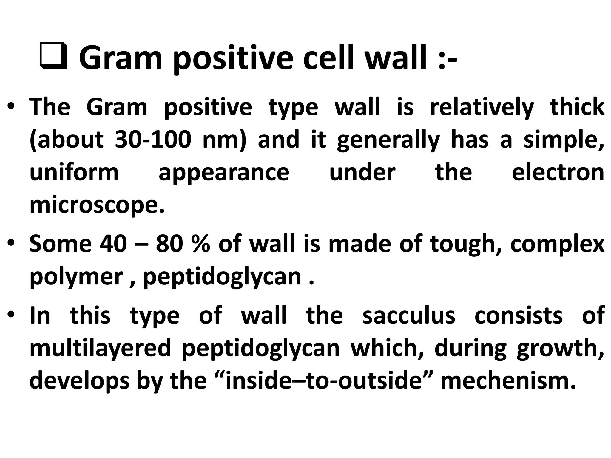  Gram positive cell wall :-
• The Gram positive type wall is relatively thick
(about 30-100 nm) and it generally has a simple,
uniform appearance under the electron
microscope.
• Some 40 – 80 % of wall is made of tough, complex
polymer , peptidoglycan .
• In this type of wall the sacculus consists of
multilayered peptidoglycan which, during growth,
develops by the “inside–to-outside” mechenism.
 
