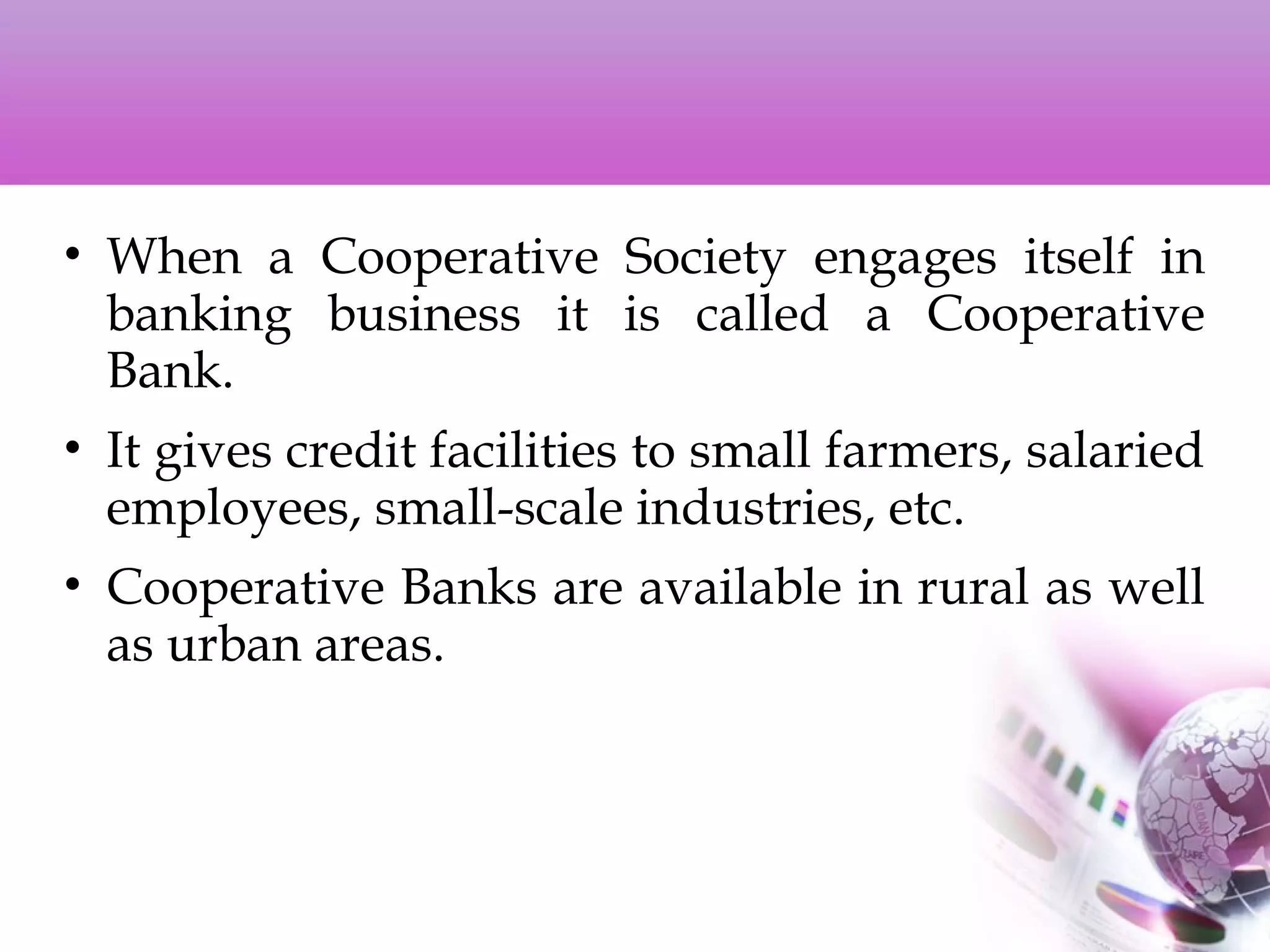 • When a Cooperative Society engages itself in
banking business it is called a Cooperative
Bank.
• It gives credit facilities to small farmers, salaried
employees, small-scale industries, etc.
• Cooperative Banks are available in rural as well
as urban areas.
 