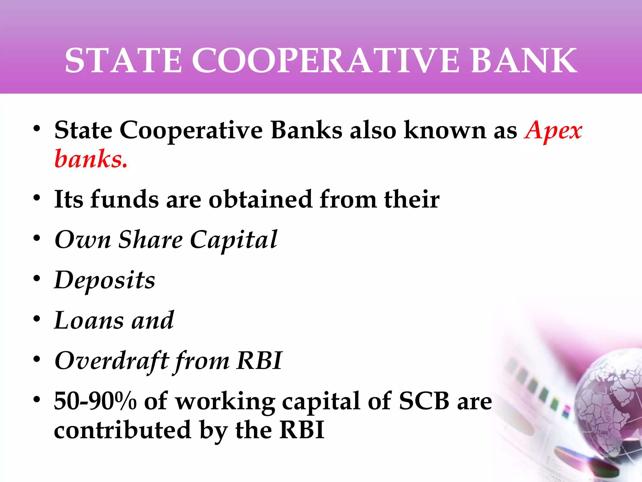 STATE COOPERATIVE BANK
• State Cooperative Banks also known as Apex
banks.
• Its funds are obtained from their
• Own Share Capital
• Deposits
• Loans and
• Overdraft from RBI
• 50-90% of working capital of SCB are
contributed by the RBI
 