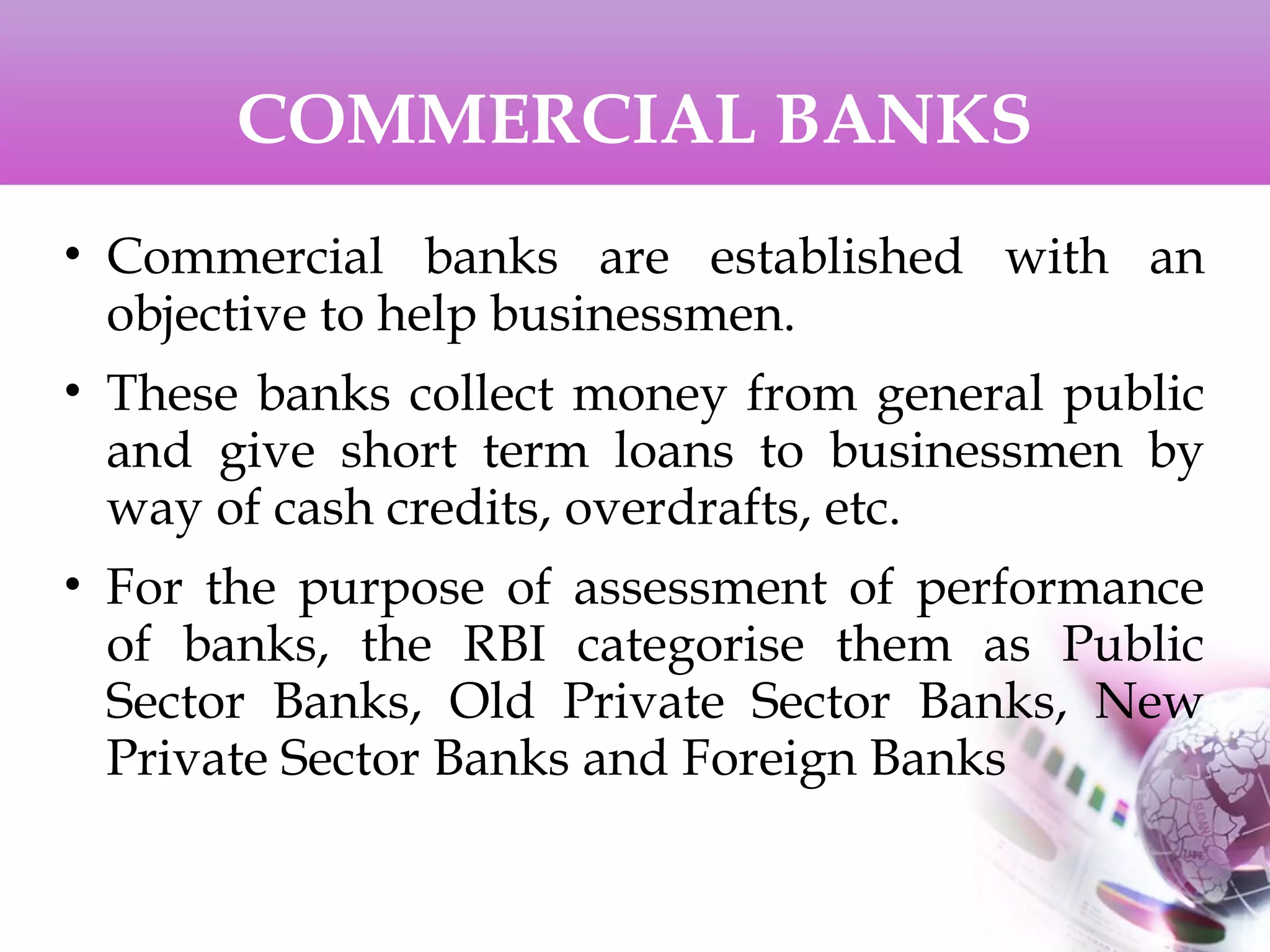 COMMERCIAL BANKS
• Commercial banks are established with an
objective to help businessmen.
• These banks collect money from general public
and give short term loans to businessmen by
way of cash credits, overdrafts, etc.
• For the purpose of assessment of performance
of banks, the RBI categorise them as Public
Sector Banks, Old Private Sector Banks, New
Private Sector Banks and Foreign Banks
 
