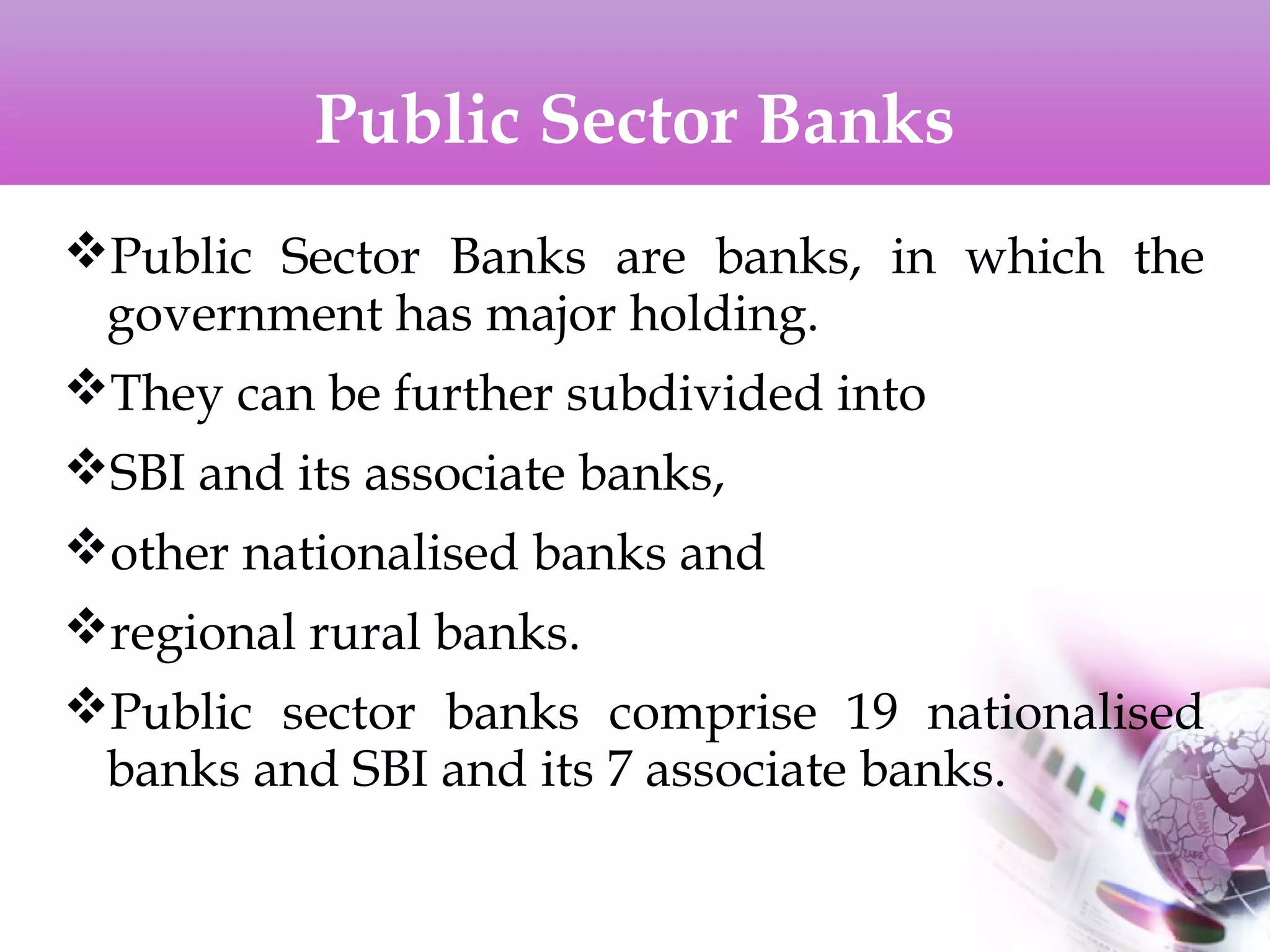 Public Sector Banks
Public Sector Banks are banks, in which the
government has major holding.
They can be further subdivided into
SBI and its associate banks,
other nationalised banks and
regional rural banks.
Public sector banks comprise 19 nationalised
banks and SBI and its 7 associate banks.
 