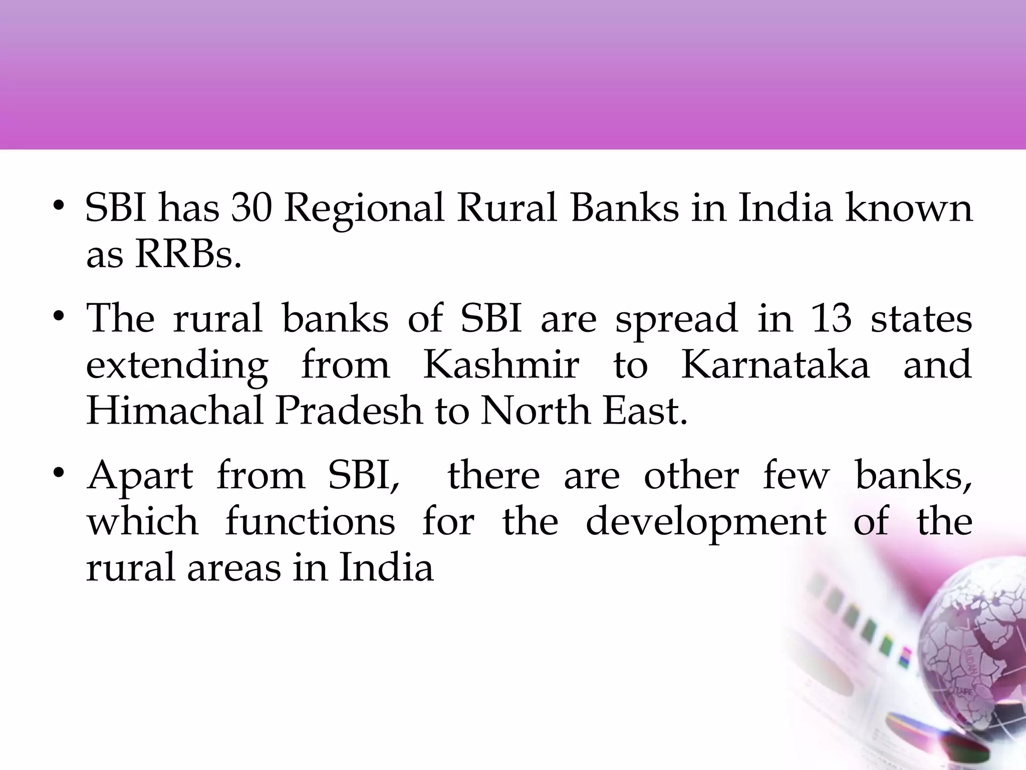 • SBI has 30 Regional Rural Banks in India known
as RRBs.
• The rural banks of SBI are spread in 13 states
extending from Kashmir to Karnataka and
Himachal Pradesh to North East.
• Apart from SBI, there are other few banks,
which functions for the development of the
rural areas in India
 