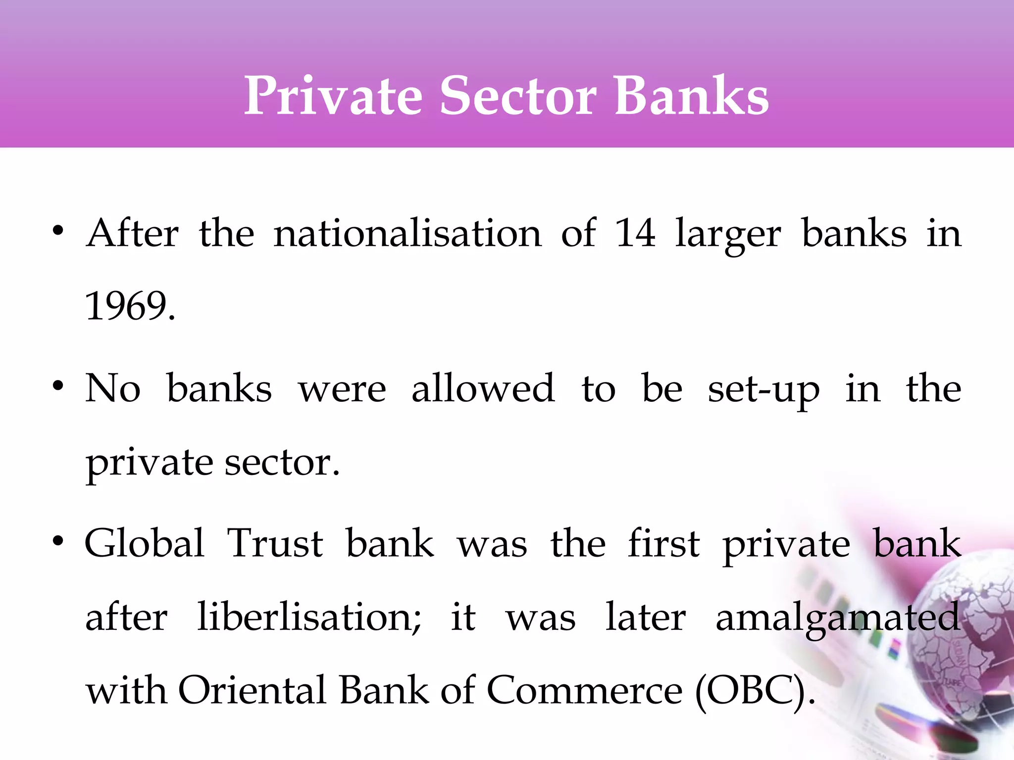 Private Sector Banks
• After the nationalisation of 14 larger banks in
1969.
• No banks were allowed to be set-up in the
private sector.
• Global Trust bank was the first private bank
after liberlisation; it was later amalgamated
with Oriental Bank of Commerce (OBC).
 