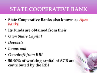 STATE COOPERATIVE BANK
• State Cooperative Banks also known as Apex
banks.
• Its funds are obtained from their
• Own Share Capital
• Deposits
• Loans and
• Overdraft from RBI
• 50-90% of working capital of SCB are
contributed by the RBI
 