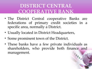 DISTRICT CENTRAL
COOPERATIVE BANK
• The District Central cooperative Banks are
federations of primary credit societies in a
specific area, normally a District.
• Usually located in District Headquarters,
• Some prominent town of the District.
• These banks have a few private individuals as
shareholders, who provide both finance and
management.
 