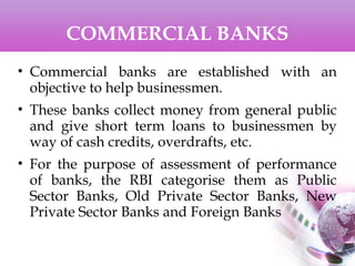 COMMERCIAL BANKS
• Commercial banks are established with an
objective to help businessmen.
• These banks collect money from general public
and give short term loans to businessmen by
way of cash credits, overdrafts, etc.
• For the purpose of assessment of performance
of banks, the RBI categorise them as Public
Sector Banks, Old Private Sector Banks, New
Private Sector Banks and Foreign Banks
 