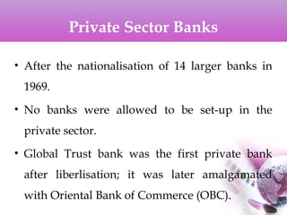 Private Sector Banks
• After the nationalisation of 14 larger banks in
1969.
• No banks were allowed to be set-up in the
private sector.
• Global Trust bank was the first private bank
after liberlisation; it was later amalgamated
with Oriental Bank of Commerce (OBC).
 