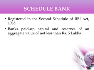 SCHEDULE BANK
• Registered in the Second Schedule of RBI Act,
1935.
• Banks paid-up capital and reserves of an
aggregate value of not less than Rs. 5 Lakhs
 