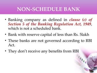 NON-SCHEDULE BANK
• Banking company as defined in clause (c) of
Section 5 of the Banking Regulation Act, 1949,
which is not a scheduled bank.
• Bank with reserve capital of less than Rs. 5lakh
• These banks are not governed according to RBI
Act.
• They don’t receive any benefits from RBI
 
