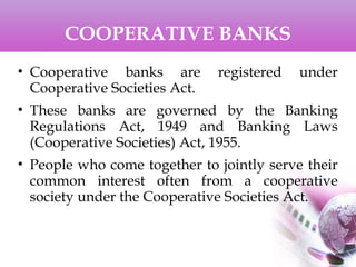 COOPERATIVE BANKS
• Cooperative banks are registered under
Cooperative Societies Act.
• These banks are governed by the Banking
Regulations Act, 1949 and Banking Laws
(Cooperative Societies) Act, 1955.
• People who come together to jointly serve their
common interest often from a cooperative
society under the Cooperative Societies Act.
 