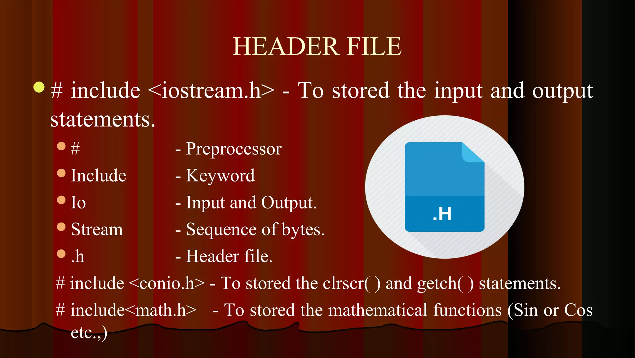 HEADER FILE # include <iostream.h> - To stored the input and output statements. # - Preprocessor Include - Keyword Io - Input and Output. Stream - Sequence of bytes. .h - Header file. # include <conio.h> - To stored the clrscr( ) and getch( ) statements. # include<math.h> - To stored the mathematical functions (Sin or Cos etc.,) 