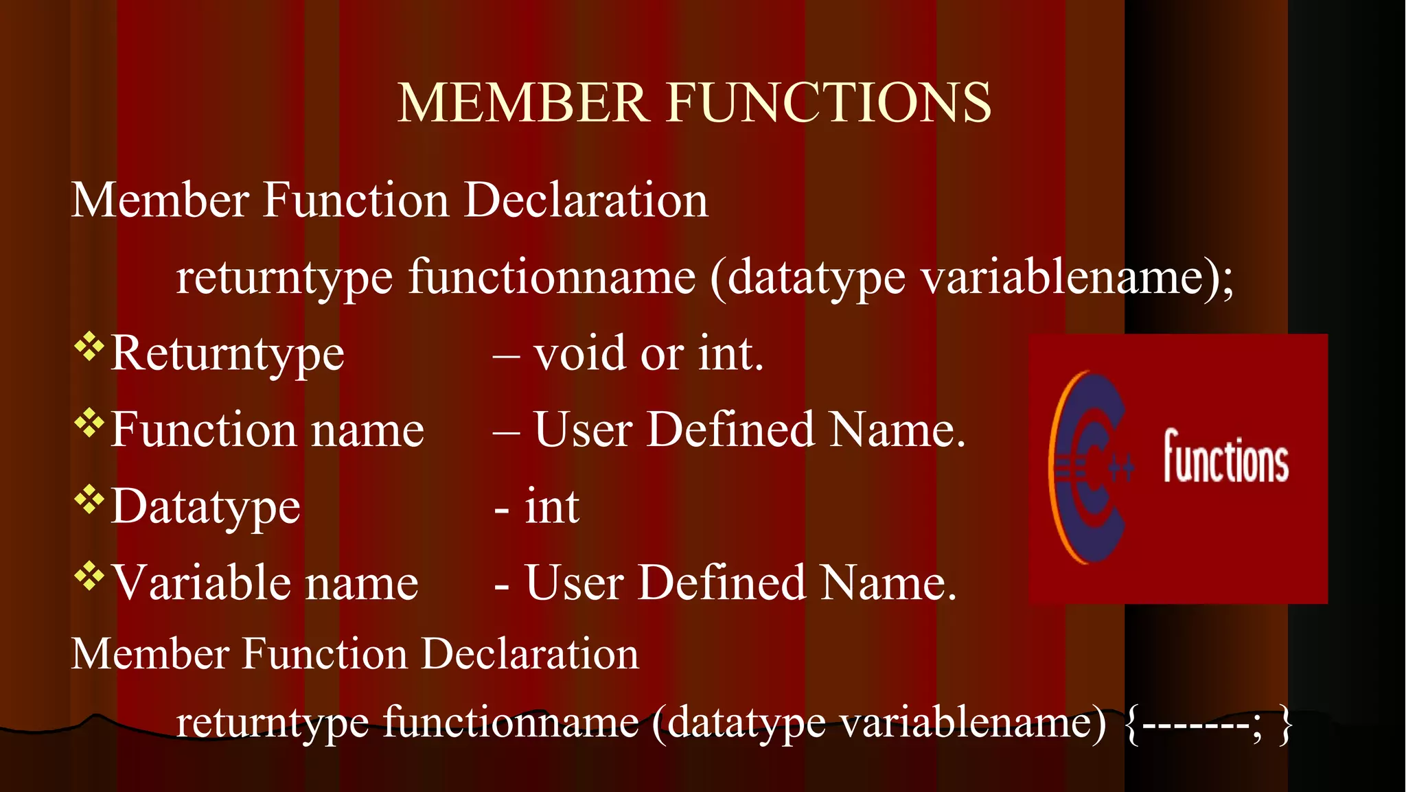 MEMBER FUNCTIONS Member Function Declaration returntype functionname (datatype variablename); Returntype – void or int. Function name – User Defined Name. Datatype - int Variable name - User Defined Name. Member Function Declaration returntype functionname (datatype variablename) {-------; } 