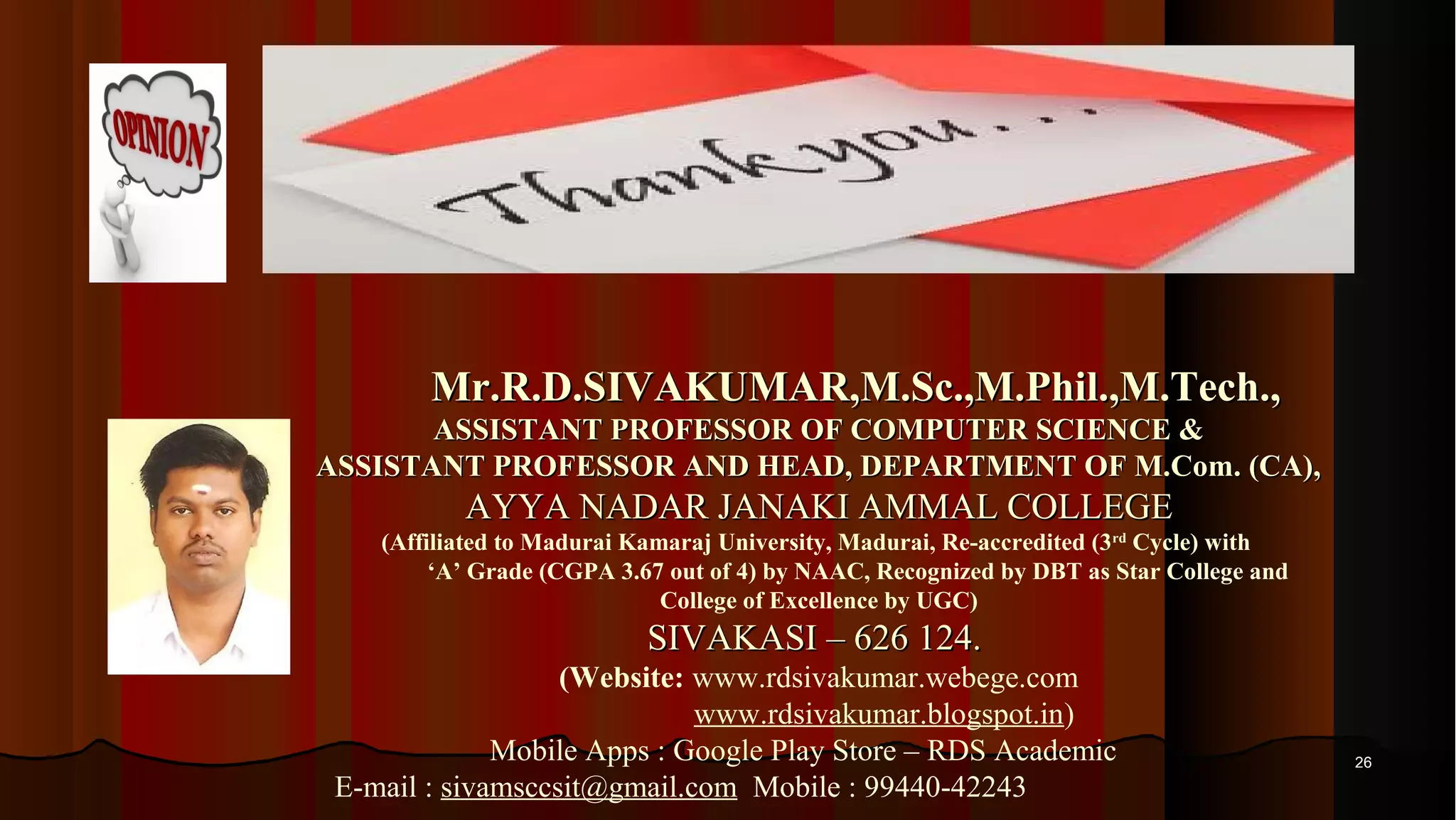 2626 Mr.R.D.SIVAKUMAR,M.Sc.,M.Phil.,M.Tech.,Mr.R.D.SIVAKUMAR,M.Sc.,M.Phil.,M.Tech., ASSISTANT PROFESSOR OF COMPUTER SCIENCE &ASSISTANT PROFESSOR OF COMPUTER SCIENCE & ASSISTANT PROFESSOR AND HEAD, DEPARTMENT OF M.Com. (CA),ASSISTANT PROFESSOR AND HEAD, DEPARTMENT OF M.Com. (CA), AYYA NADAR JANAKI AMMAL COLLEGEAYYA NADAR JANAKI AMMAL COLLEGE (Affiliated to Madurai Kamaraj University, Madurai, Re-accredited (3rd Cycle) with ‘A’ Grade (CGPA 3.67 out of 4) by NAAC, Recognized by DBT as Star College and College of Excellence by UGC) SIVAKASI – 626 124.SIVAKASI – 626 124. (Website: www.rdsivakumar.webege.com www.rdsivakumar.blogspot.in) Mobile Apps : Google Play Store – RDS Academic E-mail : sivamsccsit@gmail.com Mobile : 99440-42243 