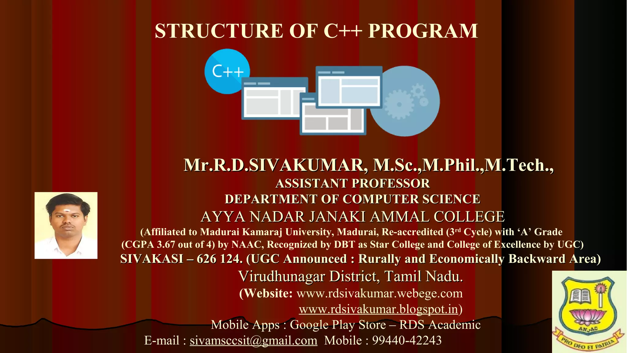 33 Mr.R.D.SIVAKUMAR, M.Sc.,M.Phil.,M.Tech.,Mr.R.D.SIVAKUMAR, M.Sc.,M.Phil.,M.Tech., ASSISTANT PROFESSORASSISTANT PROFESSOR DEPARTMENT OF COMPUTER SCIENCEDEPARTMENT OF COMPUTER SCIENCE AYYA NADAR JANAKI AMMAL COLLEGEAYYA NADAR JANAKI AMMAL COLLEGE (Affiliated to Madurai Kamaraj University, Madurai, Re-accredited (3rd Cycle) with ‘A’ Grade (CGPA 3.67 out of 4) by NAAC, Recognized by DBT as Star College and College of Excellence by UGC) SIVAKASI – 626 124. (UGC Announced : Rurally and Economically Backward Area)SIVAKASI – 626 124. (UGC Announced : Rurally and Economically Backward Area) Virudhunagar District, Tamil Nadu.Virudhunagar District, Tamil Nadu. (Website: www.rdsivakumar.webege.com www.rdsivakumar.blogspot.in) Mobile Apps : Google Play Store – RDS Academic E-mail : sivamsccsit@gmail.com Mobile : 99440-42243 STRUCTURE OF C++ PROGRAM 