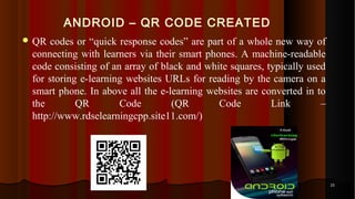 ANDROID – QR CODE CREATED
 QR codes or “quick response codes” are part of a whole new way of
connecting with learners via their smart phones. A machine-readable
code consisting of an array of black and white squares, typically used
for storing e-learning websites URLs for reading by the camera on a
smart phone. In above all the e-learning websites are converted in to
the QR Code (QR Code Link –
http://www.rdselearningcpp.site11.com/)
2323
 