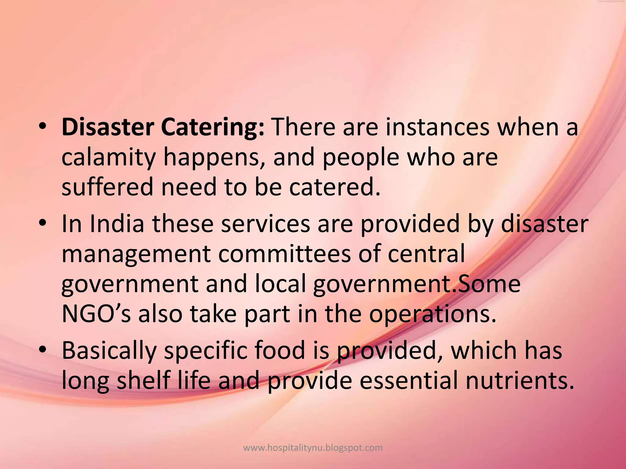 • Disaster Catering: There are instances when a
calamity happens, and people who are
suffered need to be catered.
• In India these services are provided by disaster
management committees of central
government and local government.Some
NGO’s also take part in the operations.
• Basically specific food is provided, which has
long shelf life and provide essential nutrients.
www.hospitalitynu.blogspot.com
 