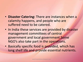 • Disaster Catering: There are instances when a
calamity happens, and people who are
suffered need to be catered.
• In India these services are provided by disaster
management committees of central
government and local government.Some
NGO’s also take part in the operations.
• Basically specific food is provided, which has
long shelf life and provide essential nutrients.
www.hospitalitynu.blogspot.com
 