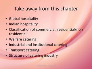 Take away from this chapter
• Global hospitality
• Indian hospitality
• Classification of commercial, residential/non
residential
• Welfare catering
• Industrial and institutional catering
• Transport catering
• Structure of catering industry
www.hospitalitynu.blogspot.com
 