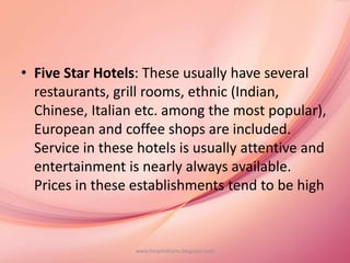 • Five Star Hotels: These usually have several
restaurants, grill rooms, ethnic (Indian,
Chinese, Italian etc. among the most popular),
European and coffee shops are included.
Service in these hotels is usually attentive and
entertainment is nearly always available.
Prices in these establishments tend to be high
www.hospitalitynu.blogspot.com
 